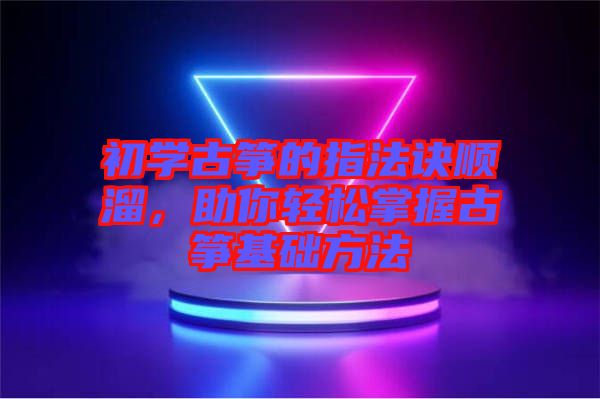 初學(xué)古箏的指法訣順溜，助你輕松掌握古箏基礎(chǔ)方法