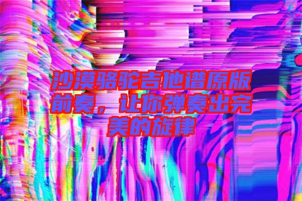 沙漠駱駝吉他譜原版前奏，讓你彈奏出完美的旋律