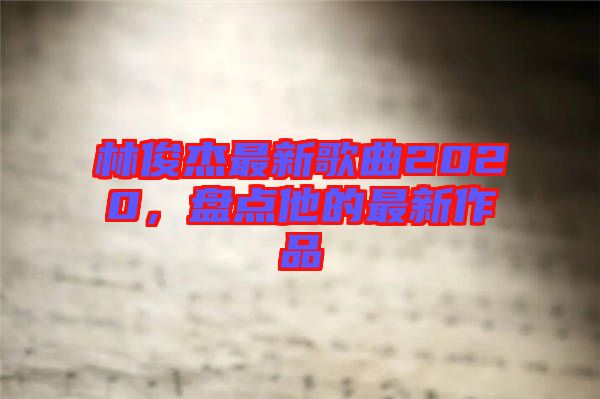 林俊杰最新歌曲2020，盤點(diǎn)他的最新作品