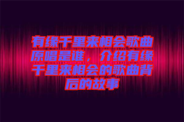 有緣千里來相會歌曲原唱是誰，介紹有緣千里來相會的歌曲背后的故事