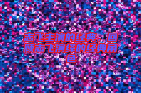 志飛主演的經(jīng)典，回顧志飛演繹的經(jīng)典角色