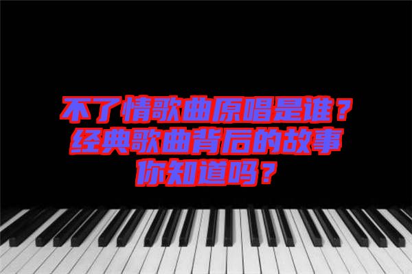 不了情歌曲原唱是誰？經(jīng)典歌曲背后的故事你知道嗎？