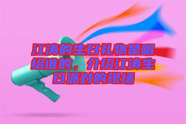 江濤的生日禮物是唱給誰的，介紹江濤生日派對的現(xiàn)場