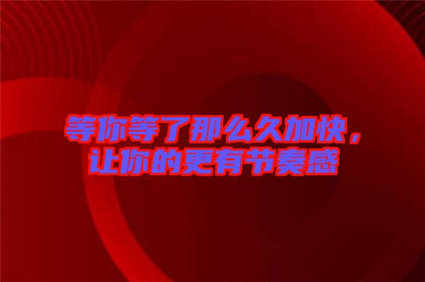 等你等了那么久加快，讓你的更有節(jié)奏感