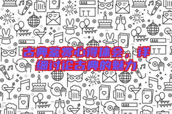 古典鑒賞心得體會，詳細(xì)討論古典的魅力