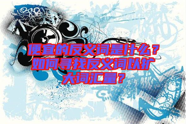 便宜的反義詞是什么？如何尋找反義詞以擴大詞匯量？