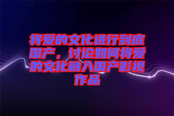 將愛的文化進行到底國產(chǎn)，討論如何將愛的文化融入國產(chǎn)影視作品