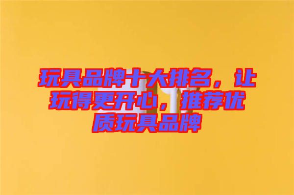 玩具品牌十大排名，讓玩得更開心，推薦優(yōu)質(zhì)玩具品牌