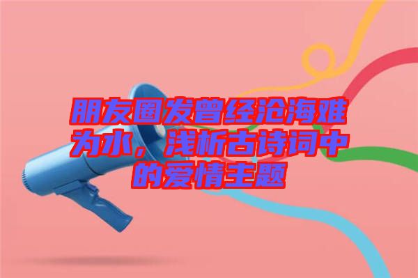 朋友圈發(fā)曾經(jīng)滄海難為水，淺析古詩詞中的愛情主題