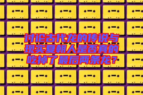 討論古代龍的傳說與現實夏朝人是否真的吃掉了最后兩條龍？