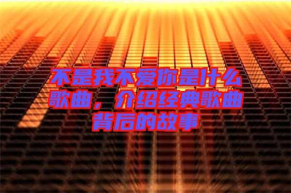 不是我不愛你是什么歌曲，介紹經(jīng)典歌曲背后的故事