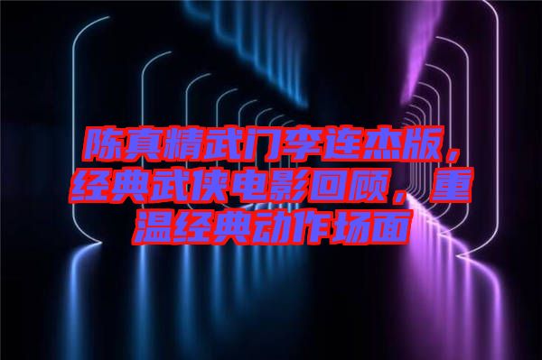 陳真精武門李連杰版，經(jīng)典武俠電影回顧，重溫經(jīng)典動作場面