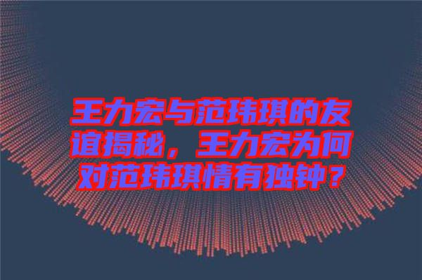 王力宏與范瑋琪的友誼揭秘，王力宏為何對(duì)范瑋琪情有獨(dú)鐘？