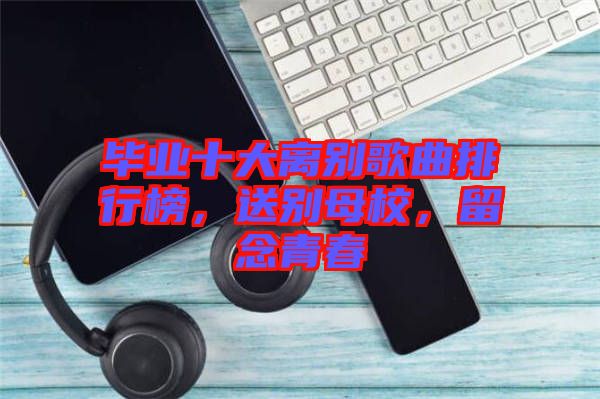 畢業(yè)十大離別歌曲排行榜，送別母校，留念青春
