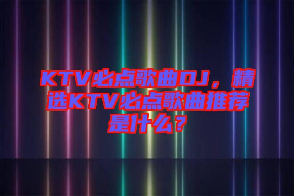 KTV必點歌曲DJ，精選KTV必點歌曲推薦是什么？