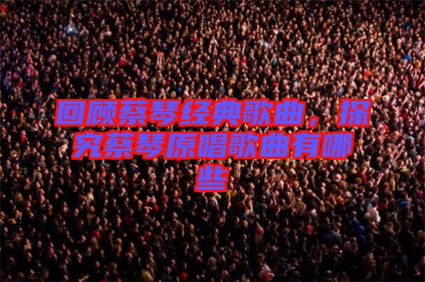 回顧蔡琴經(jīng)典歌曲，探究蔡琴原唱歌曲有哪些