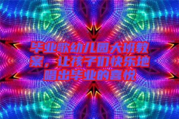 畢業(yè)歌幼兒園大班教案，讓孩子們快樂(lè)地唱出畢業(yè)的喜悅