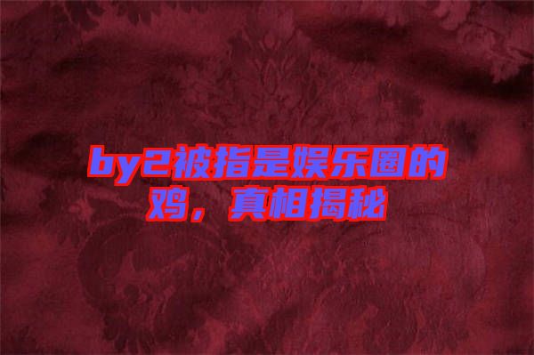 by2被指是娛樂圈的雞，真相揭秘