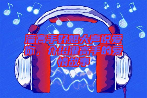 灌高手好想大聲說愛你，介紹灌高手的愛情故事