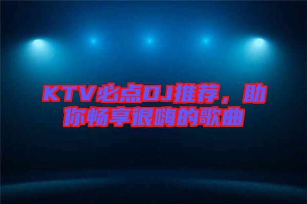 KTV必點DJ推薦，助你暢享很嗨的歌曲