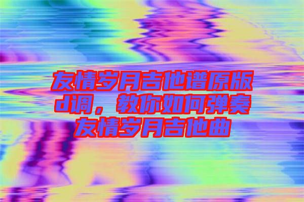 友情歲月吉他譜原版d調(diào)，教你如何彈奏友情歲月吉他曲
