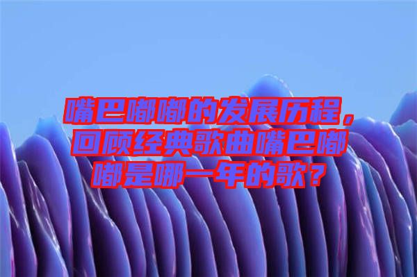 嘴巴嘟嘟的發(fā)展歷程，回顧經(jīng)典歌曲嘴巴嘟嘟是哪一年的歌？