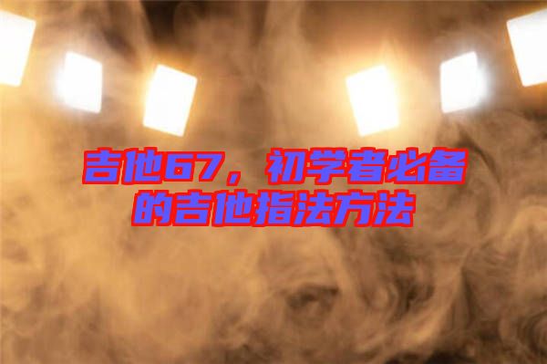 吉他67，初學(xué)者必備的吉他指法方法
