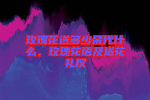 玫瑰花送多少朵代什么，玫瑰花語及送花禮儀