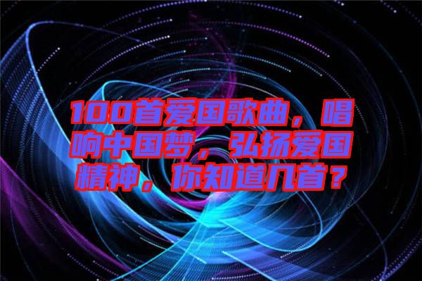 100首愛國歌曲，唱響中國夢，弘揚(yáng)愛國精神，你知道幾首？