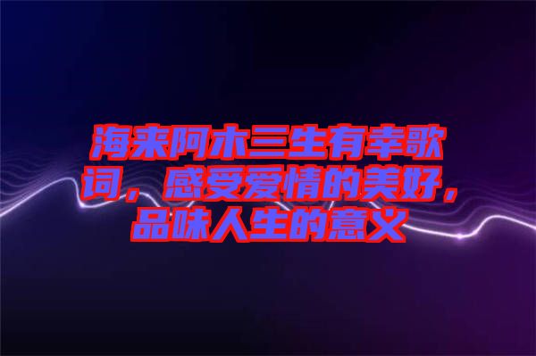 海來阿木三生有幸歌詞，感受愛情的美好，品味人生的意義