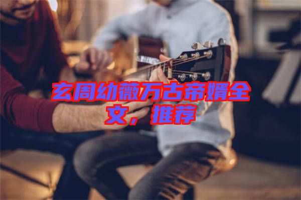 玄周幼薇萬古帝婿全文，推薦