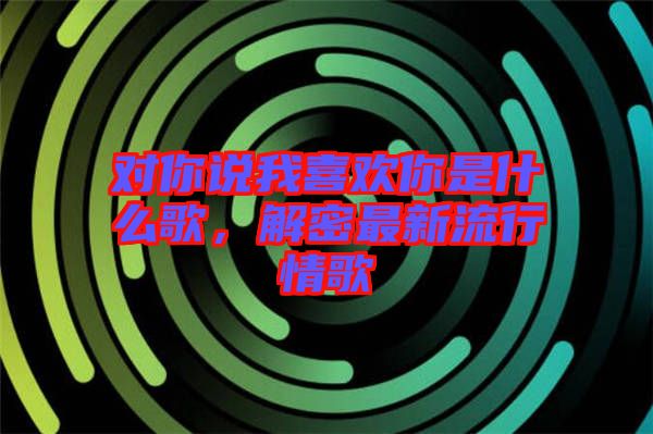 對你說我喜歡你是什么歌，解密最新流行情歌