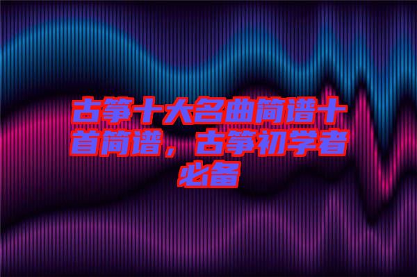 古箏十大名曲簡(jiǎn)譜十首簡(jiǎn)譜，古箏初學(xué)者必備