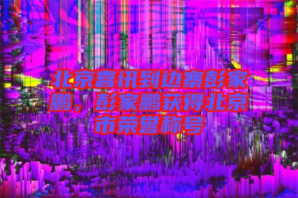 北京喜訊到邊寨彭家鵬，彭家鵬獲得北京市榮譽(yù)稱號(hào)