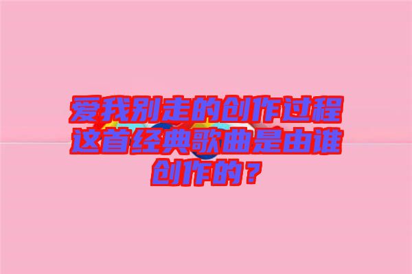 愛(ài)我別走的創(chuàng)作過(guò)程這首經(jīng)典歌曲是由誰(shuí)創(chuàng)作的？