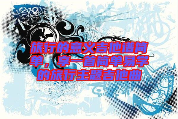 旅行的意義吉他譜簡單，享一首簡單易學的旅行主題吉他曲
