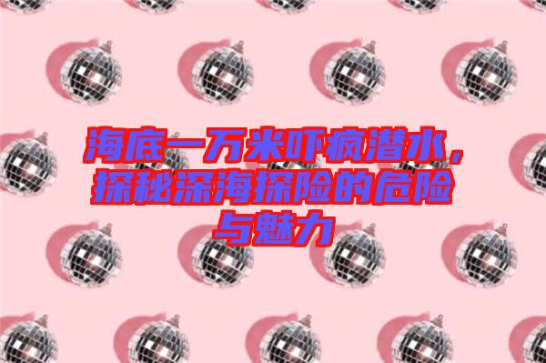海底一萬米嚇瘋潛水，探秘深海探險(xiǎn)的危險(xiǎn)與魅力