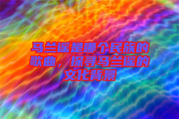 馬蘭謠是哪個民族的歌曲，探尋馬蘭謠的文化背景