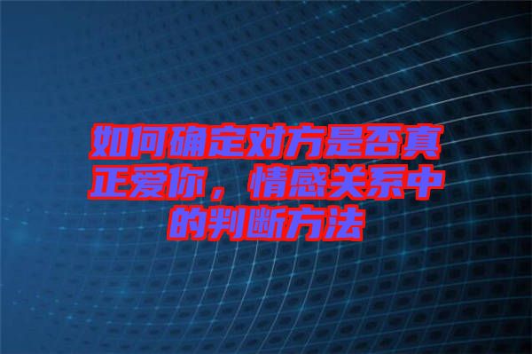 如何確定對方是否真正愛你，情感關(guān)系中的判斷方法