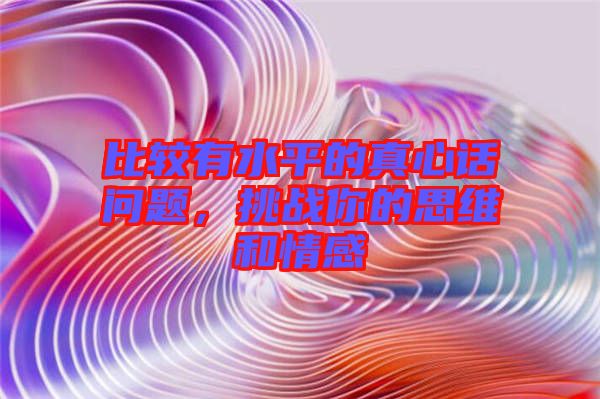 比較有水平的真心話問題，挑戰(zhàn)你的思維和情感