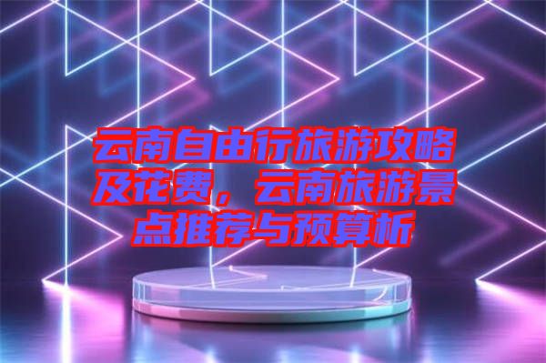 云南自由行旅游攻略及花費，云南旅游景點推薦與預算析