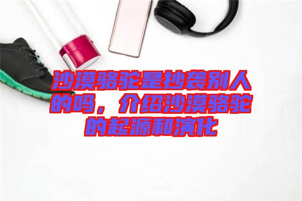 沙漠駱駝是抄襲別人的嗎，介紹沙漠駱駝的起源和演化