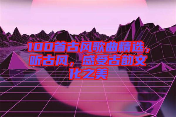 100首古風歌曲精選，聽古風，感受古韻文化之美