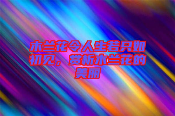 木蘭花令人生若只如初見，賞析木蘭花的美麗