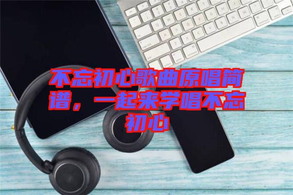 不忘初心歌曲原唱簡(jiǎn)譜，一起來(lái)學(xué)唱不忘初心