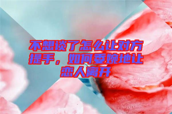 不想談了怎么讓對方提手，如何委婉地讓戀人離開