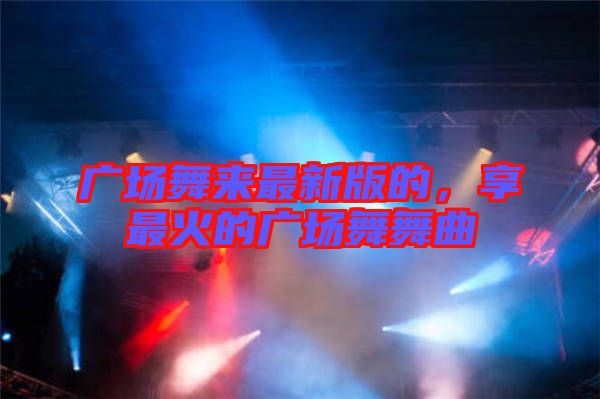 廣場舞來最新版的，享最火的廣場舞舞曲