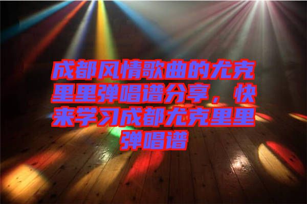 成都風情歌曲的尤克里里彈唱譜分享，快來學習成都尤克里里彈唱譜
