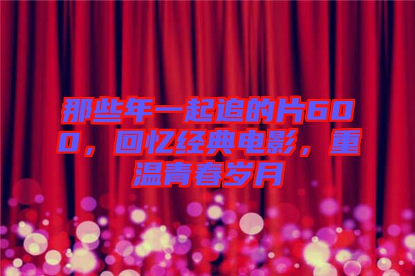 那些年一起追的片600，回憶經(jīng)典電影，重溫青春歲月