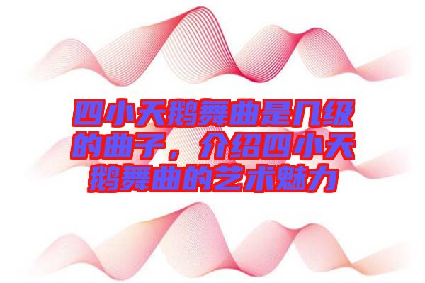 四小天鵝舞曲是幾級的曲子，介紹四小天鵝舞曲的藝術魅力